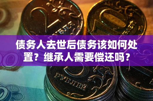 济南债务人去世后债务该如何处置？继承人需要偿还吗？